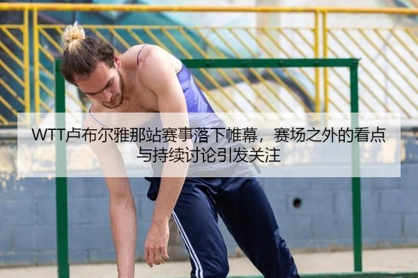 WTT卢布尔雅那站赛事落下帷幕，赛场之外的看点与持续讨论引发关注