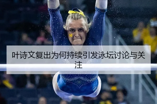 叶诗文复出为何持续引发泳坛讨论与关注