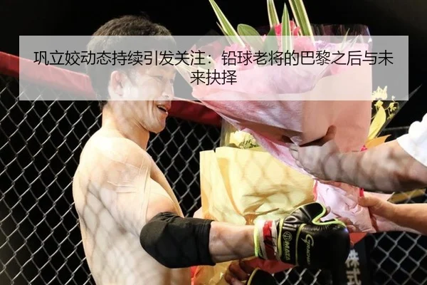 巩立姣动态持续引发关注：铅球老将的巴黎之后与未来抉择