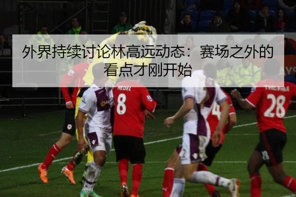 外界持续讨论林高远动态：赛场之外的看点才刚开始